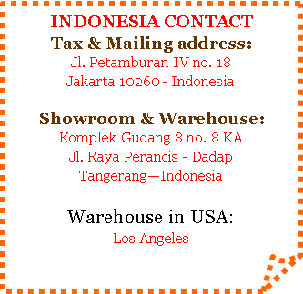 Folded Corner: INDONESIA CONTACTTax & Mailing address:Jl. Petamburan IV no. 18Jakarta 10260 - IndonesiaShowroom & Warehouse:Komplek Gudang 8 no. 8 KAJl. Raya Perancis - DadapTangerangIndonesiaWarehouse in USA:Los Angeles